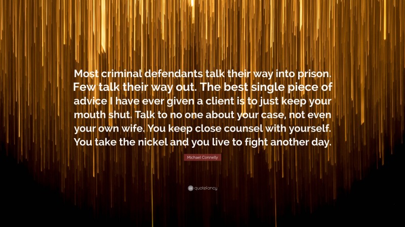 Michael Connelly Quote: “Most criminal defendants talk their way into prison. Few talk their way out. The best single piece of advice I have ever given a client is to just keep your mouth shut. Talk to no one about your case, not even your own wife. You keep close counsel with yourself. You take the nickel and you live to fight another day.”