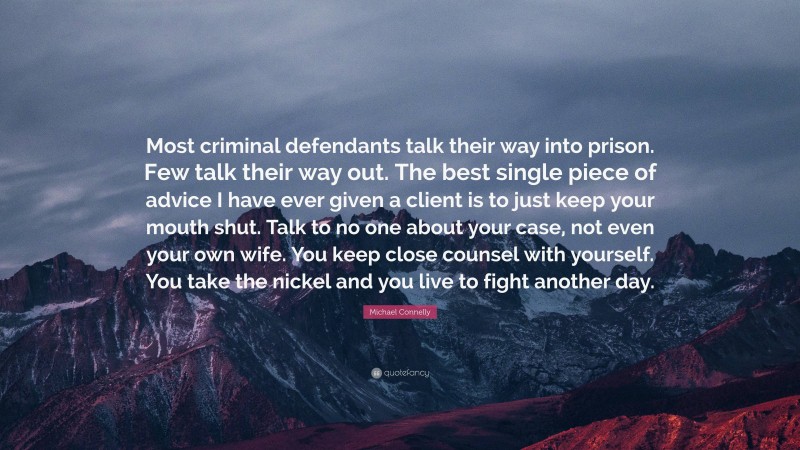 Michael Connelly Quote: “Most criminal defendants talk their way into prison. Few talk their way out. The best single piece of advice I have ever given a client is to just keep your mouth shut. Talk to no one about your case, not even your own wife. You keep close counsel with yourself. You take the nickel and you live to fight another day.”