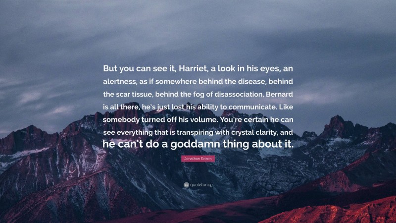 Jonathan Evison Quote: “But you can see it, Harriet, a look in his eyes, an alertness, as if somewhere behind the disease, behind the scar tissue, behind the fog of disassociation, Bernard is all there, he’s just lost his ability to communicate. Like somebody turned off his volume. You’re certain he can see everything that is transpiring with crystal clarity, and he can’t do a goddamn thing about it.”