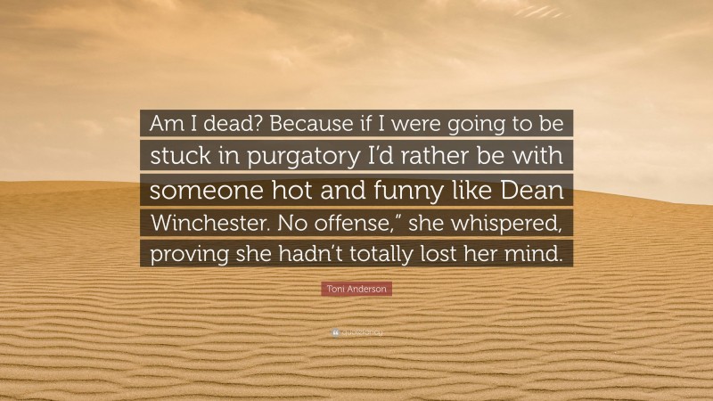 Toni Anderson Quote: “Am I dead? Because if I were going to be stuck in purgatory I’d rather be with someone hot and funny like Dean Winchester. No offense,” she whispered, proving she hadn’t totally lost her mind.”