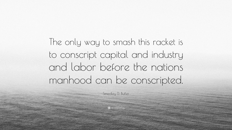 Smedley D. Butler Quote: “The only way to smash this racket is to conscript capital and industry and labor before the nations manhood can be conscripted.”