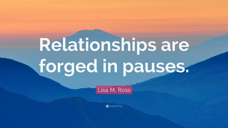 Lisa M. Ross Quote: “Relationships are forged in pauses.”