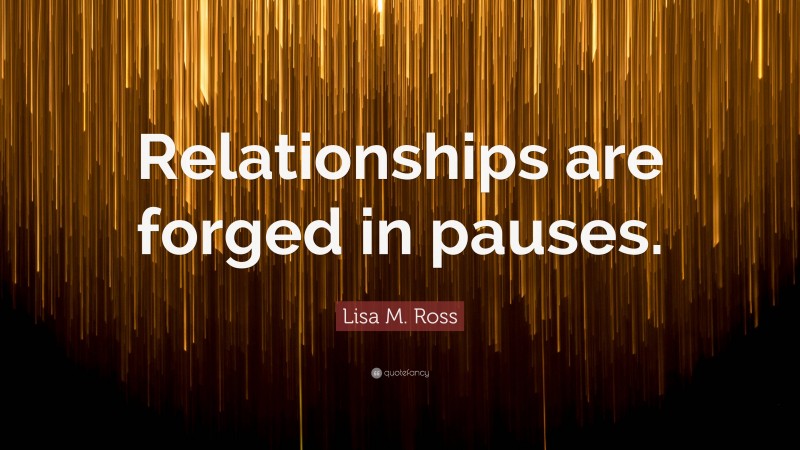 Lisa M. Ross Quote: “Relationships are forged in pauses.”