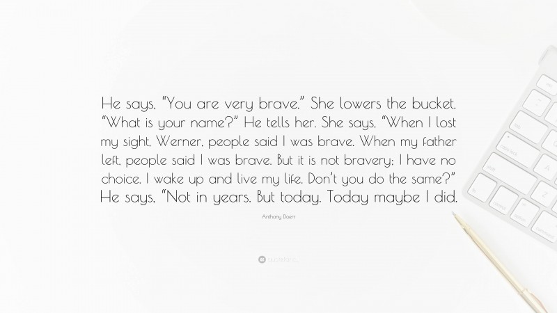 Anthony Doerr Quote: “He says, “You are very brave.” She lowers the bucket. “What is your name?” He tells her. She says, “When I lost my sight, Werner, people said I was brave. When my father left, people said I was brave. But it is not bravery; I have no choice. I wake up and live my life. Don’t you do the same?” He says, “Not in years. But today. Today maybe I did.”