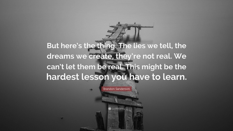 Brandon Sanderson Quote: “But here’s the thing. The lies we tell, the dreams we create, they’re not real. We can’t let them be real. This might be the hardest lesson you have to learn.”