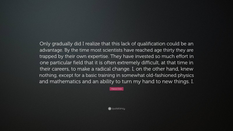 Francis Crick Quote: “Only gradually did I realize that this lack of qualification could be an advantage. By the time most scientists have reached age thirty they are trapped by their own expertise. They have invested so much effort in one particular field that it is often extremely difficult, at that time in their careers, to make a radical change. I, on the other hand, knew nothing, except for a basic training in somewhat old-fashioned physics and mathematics and an ability to turn my hand to new things. I.”