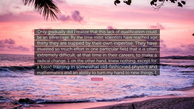 Francis Crick Quote: “Only gradually did I realize that this lack of qualification could be an advantage. By the time most scientists have reached age thirty they are trapped by their own expertise. They have invested so much effort in one particular field that it is often extremely difficult, at that time in their careers, to make a radical change. I, on the other hand, knew nothing, except for a basic training in somewhat old-fashioned physics and mathematics and an ability to turn my hand to new things. I.”