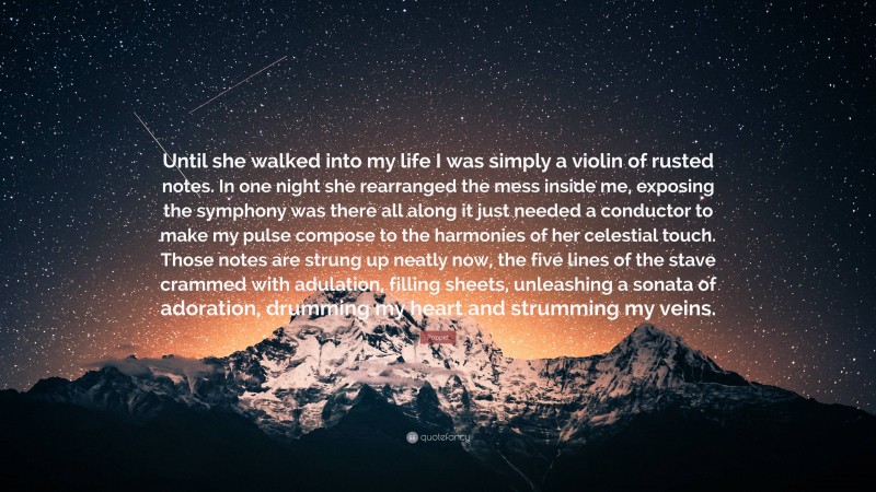 Poppet Quote: “Until she walked into my life I was simply a violin of rusted notes. In one night she rearranged the mess inside me, exposing the symphony was there all along it just needed a conductor to make my pulse compose to the harmonies of her celestial touch. Those notes are strung up neatly now, the five lines of the stave crammed with adulation, filling sheets, unleashing a sonata of adoration, drumming my heart and strumming my veins.”