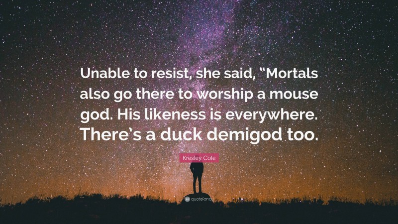 Kresley Cole Quote: “Unable to resist, she said, “Mortals also go there to worship a mouse god. His likeness is everywhere. There’s a duck demigod too.”