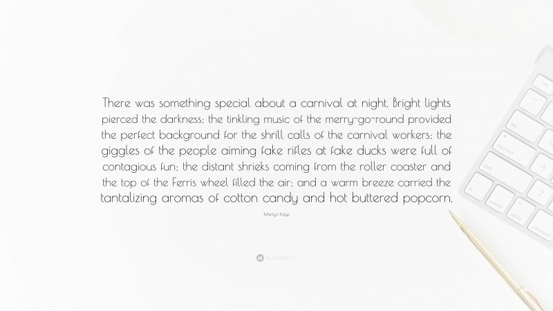 Marilyn Kaye Quote: “There was something special about a carnival at night. Bright lights pierced the darkness; the tinkling music of the merry-go-round provided the perfect background for the shrill calls of the carnival workers; the giggles of the people aiming fake rifles at fake ducks were full of contagious fun; the distant shrieks coming from the roller coaster and the top of the Ferris wheel filled the air; and a warm breeze carried the tantalizing aromas of cotton candy and hot buttered popcorn.”