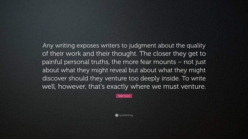 Ralph Keyes Quote: “Any writing exposes writers to judgment about the quality of their work and their thought. The closer they get to painful personal truths, the more fear mounts – not just about what they might reveal but about what they might discover should they venture too deeply inside. To write well, however, that’s exactly where we must venture.”