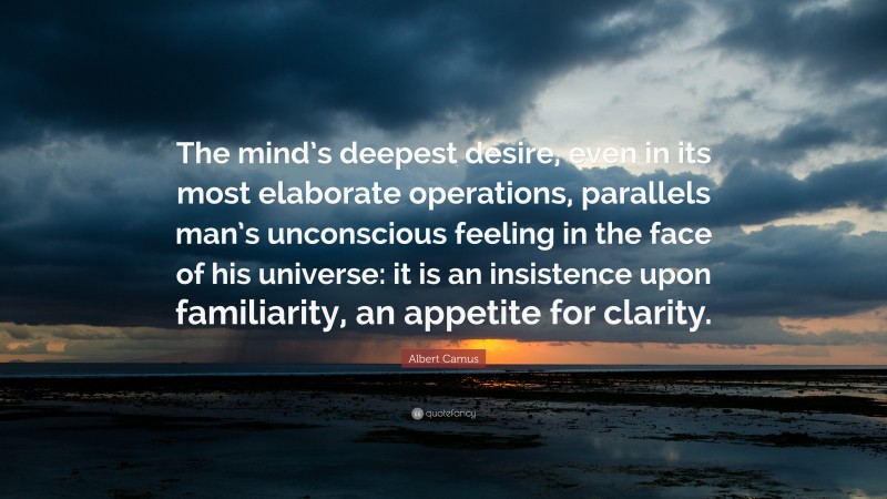 Albert Camus Quote: “The mind’s deepest desire, even in its most elaborate operations, parallels man’s unconscious feeling in the face of his universe: it is an insistence upon familiarity, an appetite for clarity.”