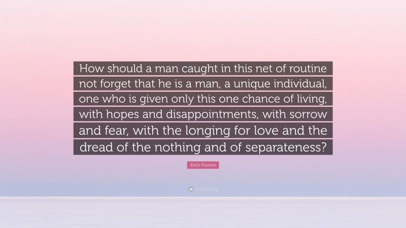 Erich Fromm Quote: “How should a man caught in this net of routine not forget that he is a man, a unique individual, one who is given only this one chance of living, with hopes and disappointments, with sorrow and fear, with the longing for love and the dread of the nothing and of separateness?”