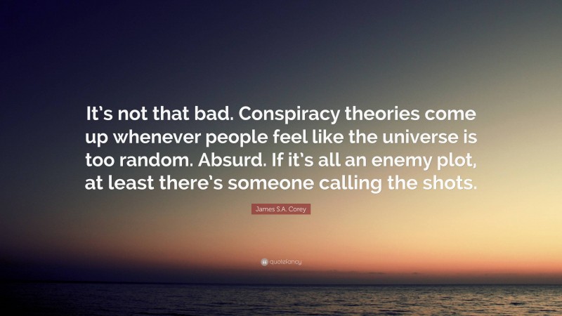 James S.A. Corey Quote: “It’s not that bad. Conspiracy theories come up whenever people feel like the universe is too random. Absurd. If it’s all an enemy plot, at least there’s someone calling the shots.”