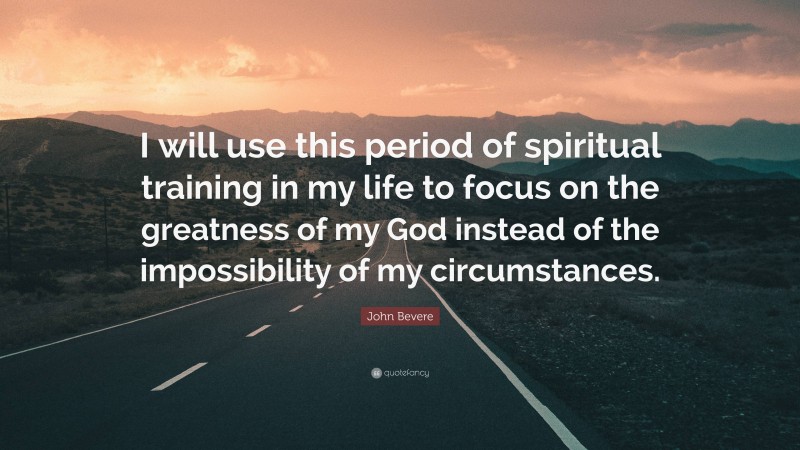 John Bevere Quote: “I will use this period of spiritual training in my life to focus on the greatness of my God instead of the impossibility of my circumstances.”