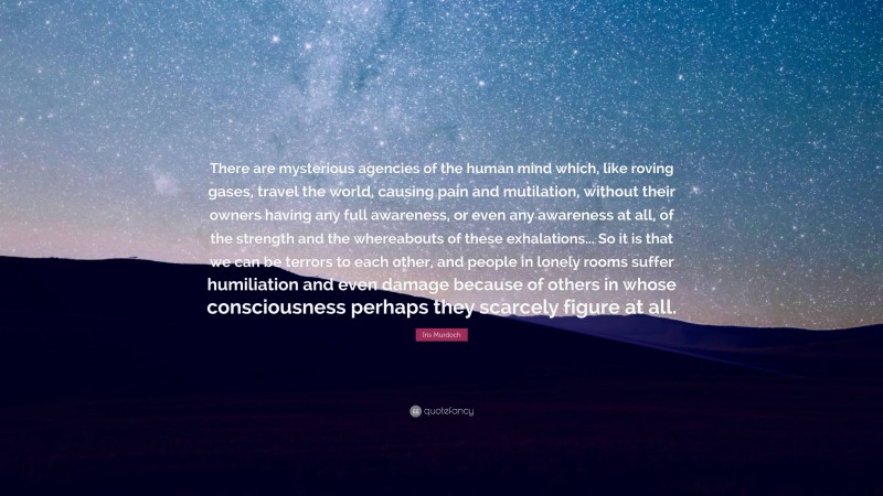 Iris Murdoch Quote: “There are mysterious agencies of the human mind which, like roving gases, travel the world, causing pain and mutilation, without their owners having any full awareness, or even any awareness at all, of the strength and the whereabouts of these exhalations... So it is that we can be terrors to each other, and people in lonely rooms suffer humiliation and even damage because of others in whose consciousness perhaps they scarcely figure at all.”