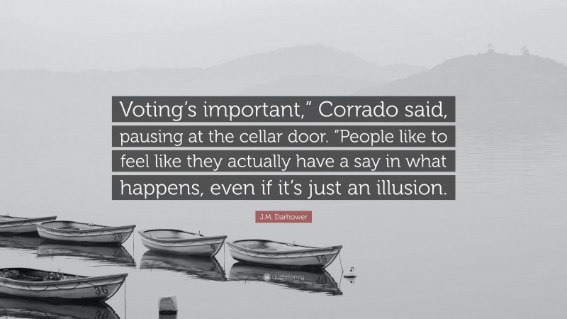 J.M. Darhower Quote: “Voting’s important,” Corrado said, pausing at the cellar door. “People like to feel like they actually have a say in what happens, even if it’s just an illusion.”
