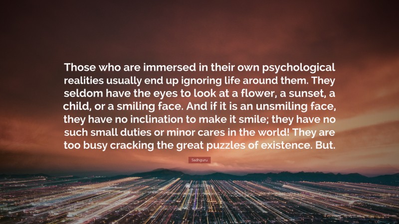 Sadhguru Quote: “Those who are immersed in their own psychological realities usually end up ignoring life around them. They seldom have the eyes to look at a flower, a sunset, a child, or a smiling face. And if it is an unsmiling face, they have no inclination to make it smile; they have no such small duties or minor cares in the world! They are too busy cracking the great puzzles of existence. But.”