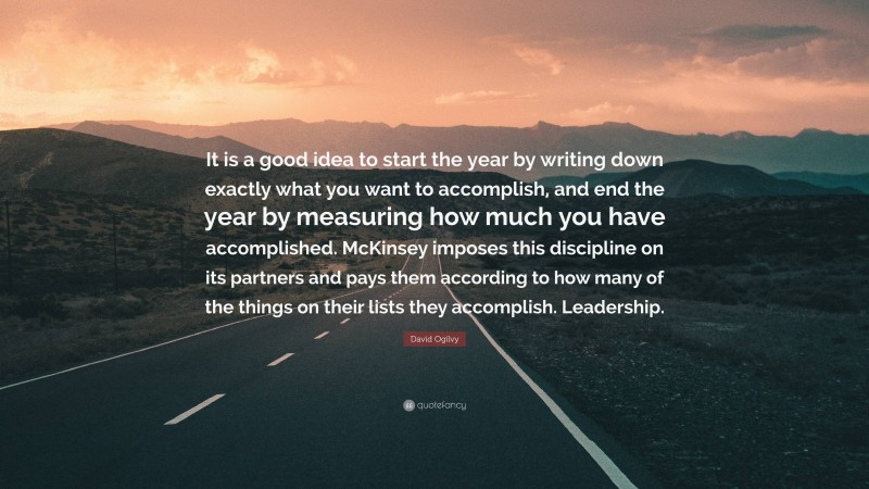 David Ogilvy Quote: “It is a good idea to start the year by writing down exactly what you want to accomplish, and end the year by measuring how much you have accomplished. McKinsey imposes this discipline on its partners and pays them according to how many of the things on their lists they accomplish. Leadership.”
