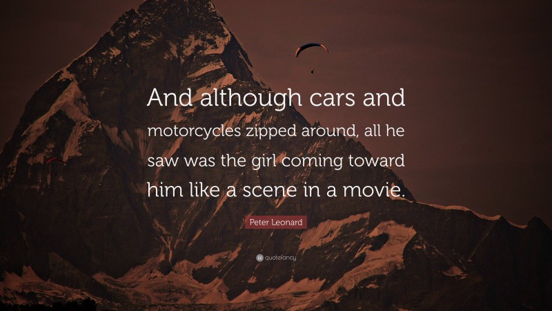 Peter Leonard Quote: “And although cars and motorcycles zipped around, all he saw was the girl coming toward him like a scene in a movie.”