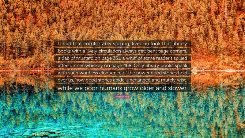 Stephen King Quote: “It had that comfortably sprung, lived-in look that library books with a lively circulation always get; bent page corners, a dab of mustard on page 331, a whiff of some reader’s spilled after-dinner whiskey on page 468. Only library books speak with such wordless eloquence of the power good stories hold over us, how good stories abide, unchanged and mutely wise, while we poor humans grow older and slower.”