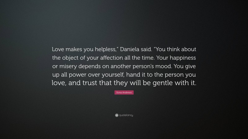 Ilona Andrews Quote: “Love makes you helpless,” Daniela said. “You think about the object of your affection all the time. Your happiness or misery depends on another person’s mood. You give up all power over yourself, hand it to the person you love, and trust that they will be gentle with it.”