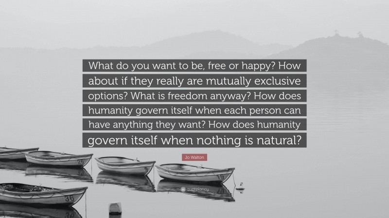 Jo Walton Quote: “What do you want to be, free or happy? How about if they really are mutually exclusive options? What is freedom anyway? How does humanity govern itself when each person can have anything they want? How does humanity govern itself when nothing is natural?”