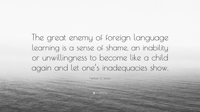 Herbert A. Simon Quote: “The great enemy of foreign language learning is a sense of shame, an inability or unwillingness to become like a child again and let one’s inadequacies show.”