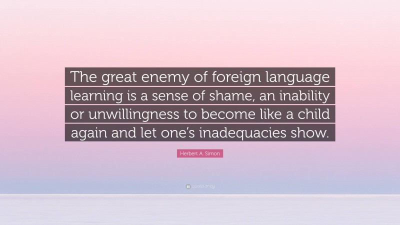 Herbert A. Simon Quote: “The great enemy of foreign language learning is a sense of shame, an inability or unwillingness to become like a child again and let one’s inadequacies show.”