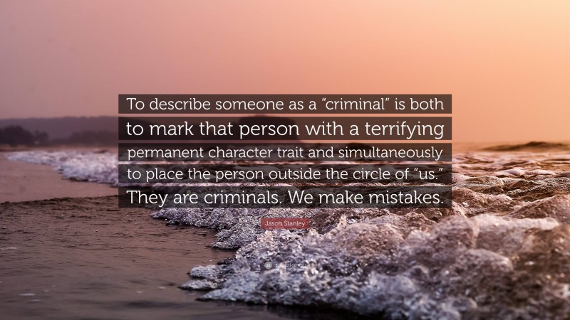 Jason Stanley Quote: “To describe someone as a “criminal” is both to mark that person with a terrifying permanent character trait and simultaneously to place the person outside the circle of “us.” They are criminals. We make mistakes.”