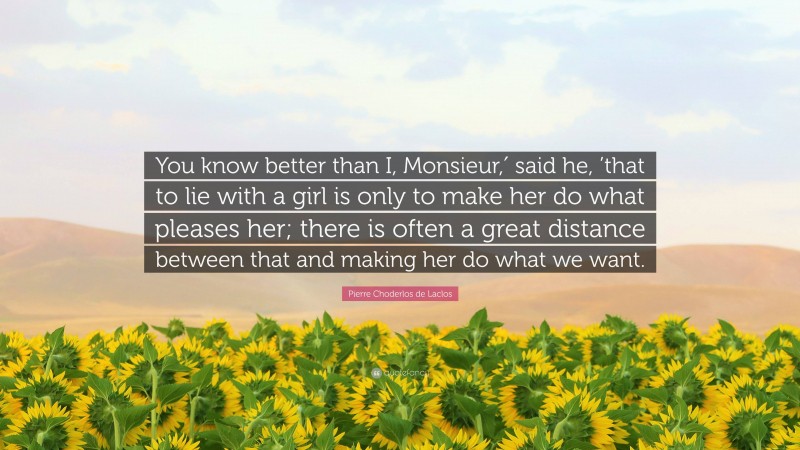 Pierre Choderlos de Laclos Quote: “You know better than I, Monsieur,′ said he, ’that to lie with a girl is only to make her do what pleases her; there is often a great distance between that and making her do what we want.”