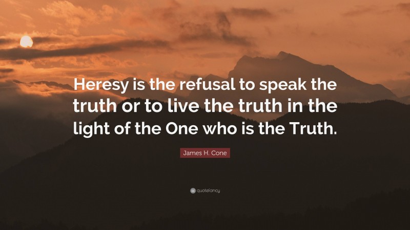 James H. Cone Quote: “Heresy is the refusal to speak the truth or to live the truth in the light of the One who is the Truth.”