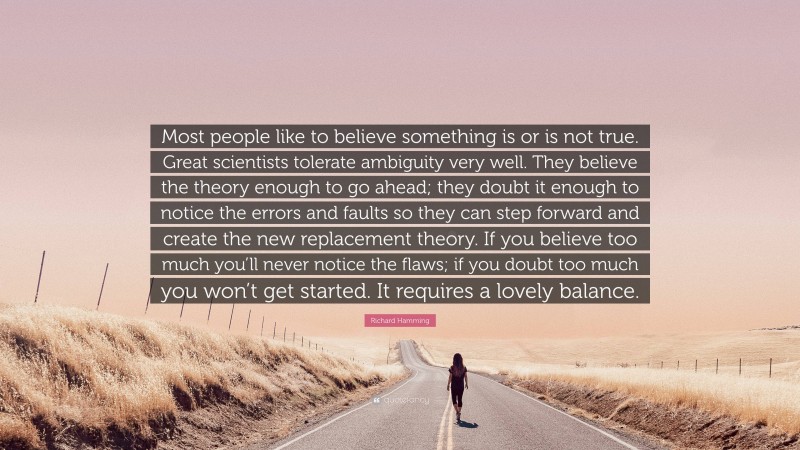 Richard Hamming Quote: “Most people like to believe something is or is not true. Great scientists tolerate ambiguity very well. They believe the theory enough to go ahead; they doubt it enough to notice the errors and faults so they can step forward and create the new replacement theory. If you believe too much you’ll never notice the flaws; if you doubt too much you won’t get started. It requires a lovely balance.”