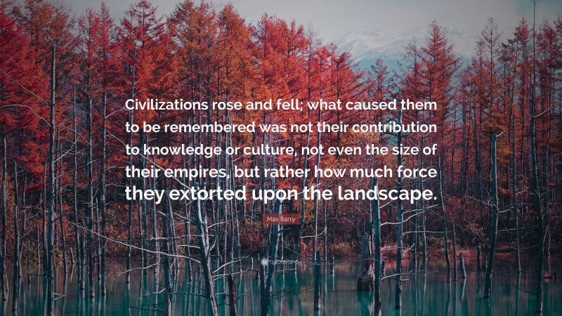 Max Barry Quote: “Civilizations rose and fell; what caused them to be remembered was not their contribution to knowledge or culture, not even the size of their empires, but rather how much force they extorted upon the landscape.”