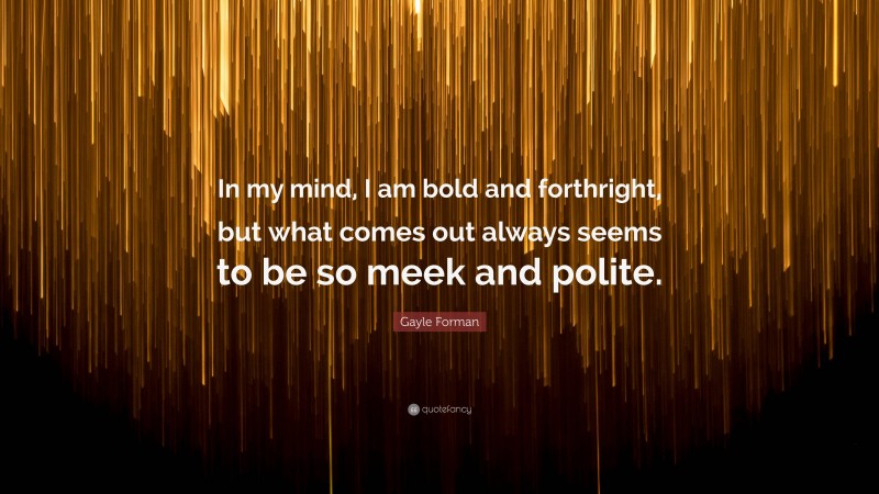 Gayle Forman Quote: “In my mind, I am bold and forthright, but what comes out always seems to be so meek and polite.”