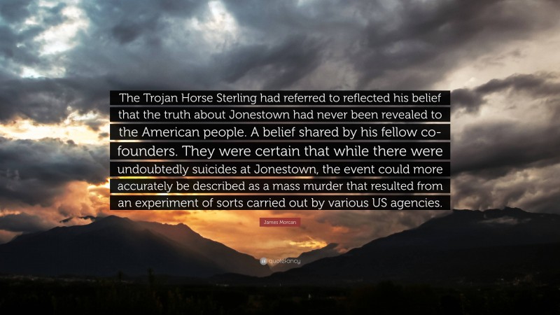 James Morcan Quote: “The Trojan Horse Sterling had referred to reflected his belief that the truth about Jonestown had never been revealed to the American people. A belief shared by his fellow co-founders. They were certain that while there were undoubtedly suicides at Jonestown, the event could more accurately be described as a mass murder that resulted from an experiment of sorts carried out by various US agencies.”