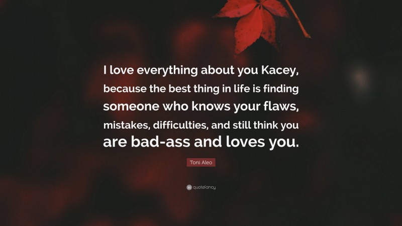 Toni Aleo Quote: “I love everything about you Kacey, because the best thing in life is finding someone who knows your flaws, mistakes, difficulties, and still think you are bad-ass and loves you.”