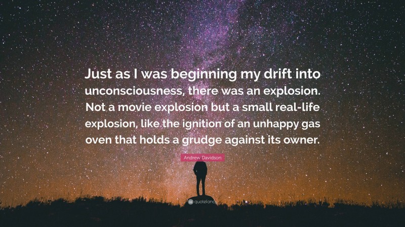 Andrew Davidson Quote: “Just as I was beginning my drift into unconsciousness, there was an explosion. Not a movie explosion but a small real-life explosion, like the ignition of an unhappy gas oven that holds a grudge against its owner.”