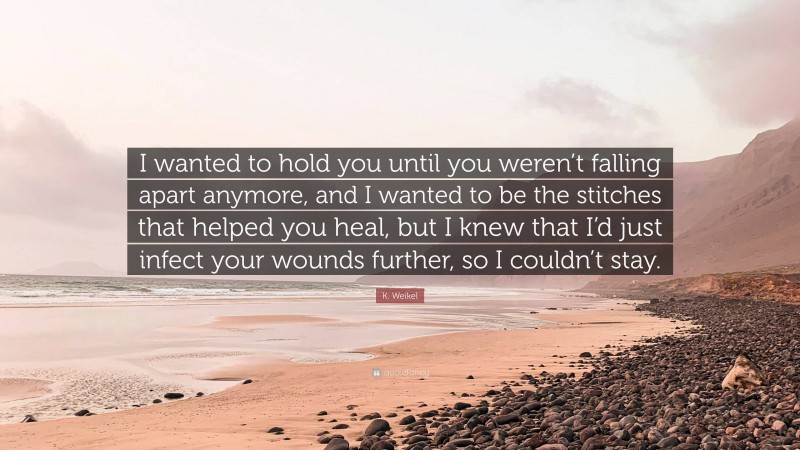 K. Weikel Quote: “I wanted to hold you until you weren’t falling apart anymore, and I wanted to be the stitches that helped you heal, but I knew that I’d just infect your wounds further, so I couldn’t stay.”