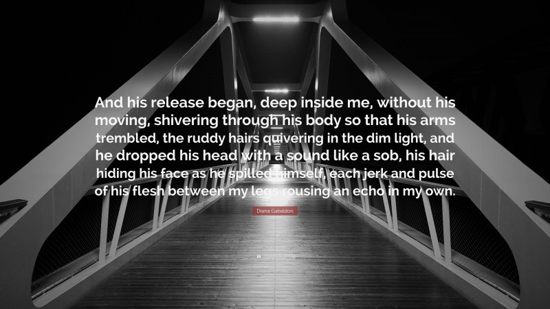 Diana Gabaldon Quote: “And his release began, deep inside me, without his moving, shivering through his body so that his arms trembled, the ruddy hairs quivering in the dim light, and he dropped his head with a sound like a sob, his hair hiding his face as he spilled himself, each jerk and pulse of his flesh between my legs rousing an echo in my own.”