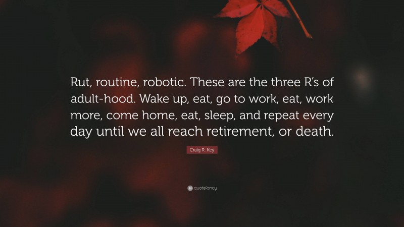 Craig R. Key Quote: “Rut, routine, robotic. These are the three R’s of adult-hood. Wake up, eat, go to work, eat, work more, come home, eat, sleep, and repeat every day until we all reach retirement, or death.”