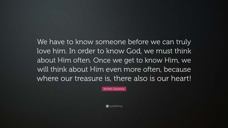 Brother Lawrence Quote: “We have to know someone before we can truly love him. In order to know God, we must think about Him often. Once we get to know Him, we will think about Him even more often, because where our treasure is, there also is our heart!”