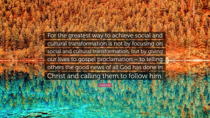 David Platt Quote: “For the greatest way to achieve social and cultural transformation is not by focusing on social and cultural transformation, but by giving our lives to gospel proclamation – to telling others the good news of all God has done in Christ and calling them to follow him.”