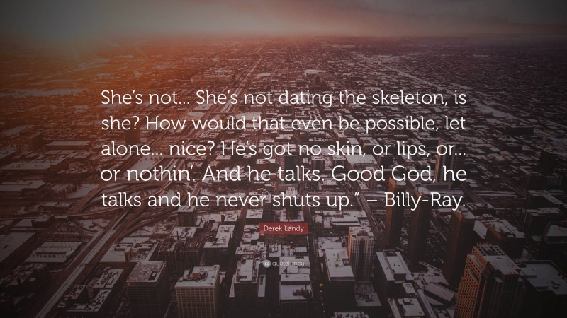 Derek Landy Quote: “She’s not... She’s not dating the skeleton, is she? How would that even be possible, let alone... nice? He’s got no skin, or lips, or... or nothin’. And he talks. Good God, he talks and he never shuts up.” – Billy-Ray.”