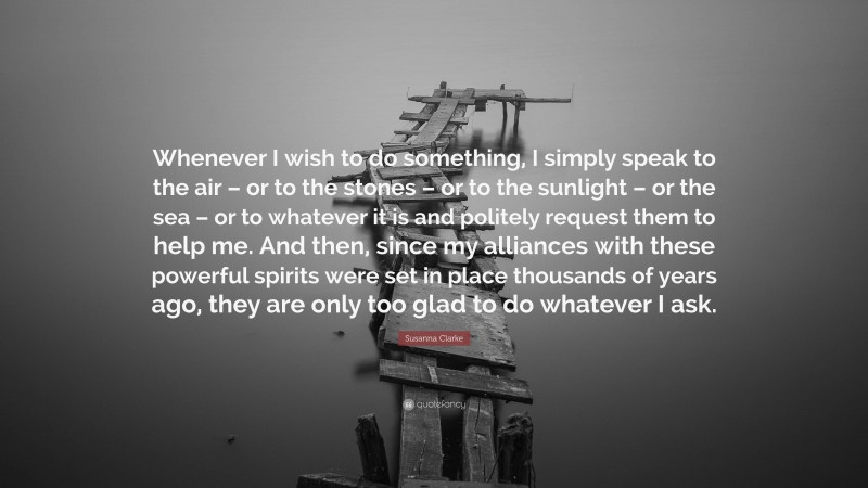 Susanna Clarke Quote: “Whenever I wish to do something, I simply speak to the air – or to the stones – or to the sunlight – or the sea – or to whatever it is and politely request them to help me. And then, since my alliances with these powerful spirits were set in place thousands of years ago, they are only too glad to do whatever I ask.”