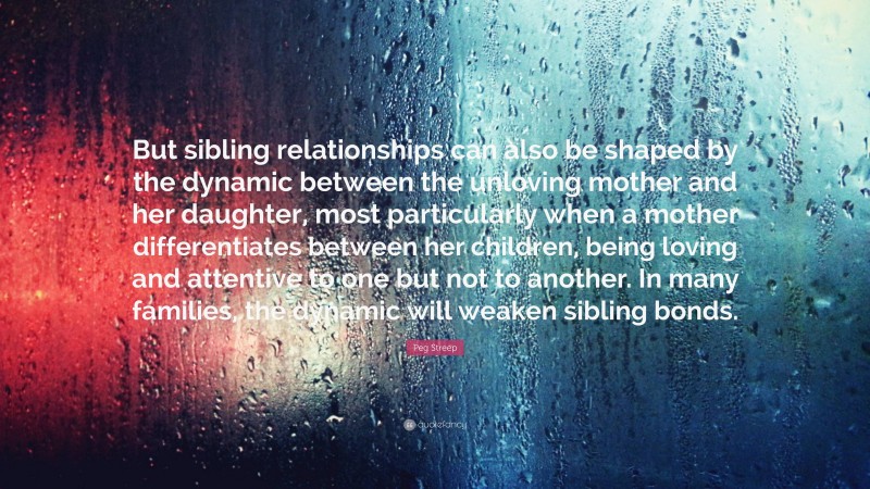 Peg Streep Quote: “But sibling relationships can also be shaped by the dynamic between the unloving mother and her daughter, most particularly when a mother differentiates between her children, being loving and attentive to one but not to another. In many families, the dynamic will weaken sibling bonds.”