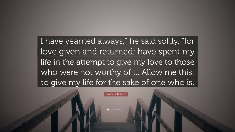 Diana Gabaldon Quote: “I have yearned always,” he said softly, “for love given and returned; have spent my life in the attempt to give my love to those who were not worthy of it. Allow me this: to give my life for the sake of one who is.”