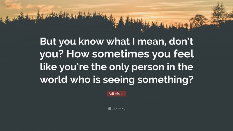 Adi Alsaid Quote: “But you know what I mean, don’t you? How sometimes you feel like you’re the only person in the world who is seeing something?”