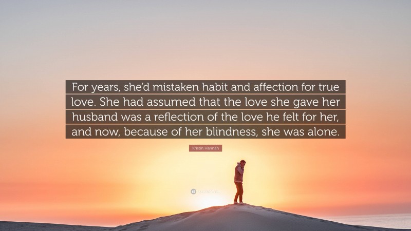 Kristin Hannah Quote: “For years, she’d mistaken habit and affection for true love. She had assumed that the love she gave her husband was a reflection of the love he felt for her, and now, because of her blindness, she was alone.”