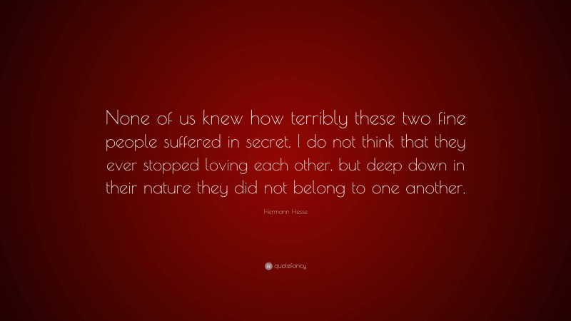Hermann Hesse Quote: “None of us knew how terribly these two fine people suffered in secret. I do not think that they ever stopped loving each other, but deep down in their nature they did not belong to one another.”
